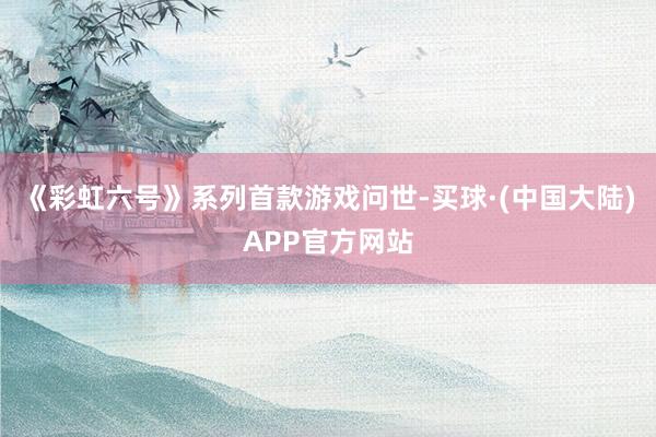 《彩虹六号》系列首款游戏问世-买球·(中国大陆)APP官方网站