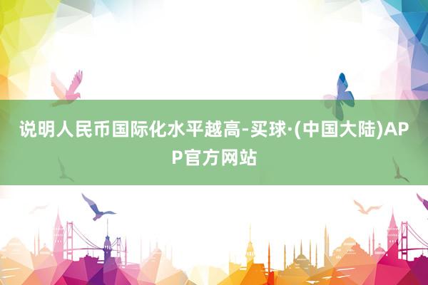 说明人民币国际化水平越高-买球·(中国大陆)APP官方网站