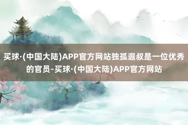 买球·(中国大陆)APP官方网站独孤遐叔是一位优秀的官员-买球·(中国大陆)APP官方网站