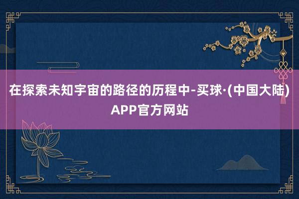 在探索未知宇宙的路径的历程中-买球·(中国大陆)APP官方网站