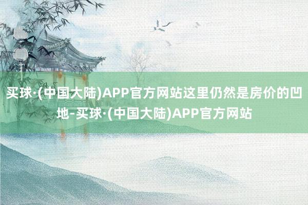 买球·(中国大陆)APP官方网站这里仍然是房价的凹地-买球·(中国大陆)APP官方网站