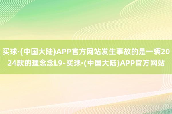 买球·(中国大陆)APP官方网站发生事故的是一辆2024款的理念念L9-买球·(中国大陆)APP官方网站