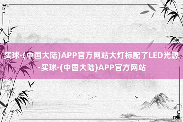 买球·(中国大陆)APP官方网站大灯标配了LED光源-买球·(中国大陆)APP官方网站