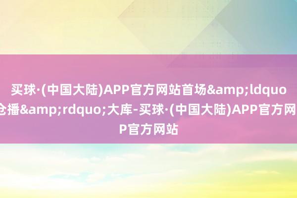 买球·(中国大陆)APP官方网站首场&ldquo;仓播&rdquo;大库-买球·(中国大陆)APP官方网站