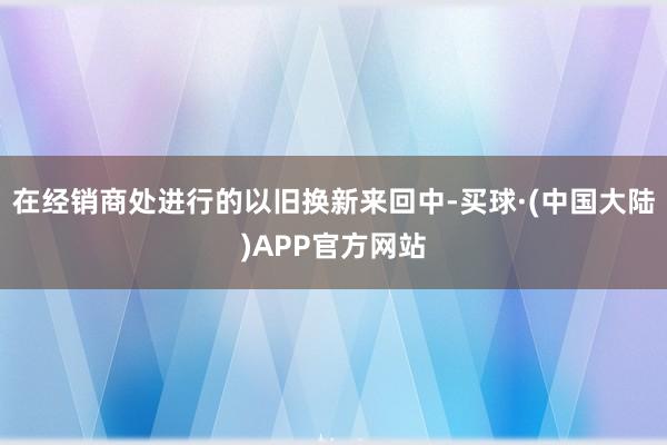 在经销商处进行的以旧换新来回中-买球·(中国大陆)APP官方网站