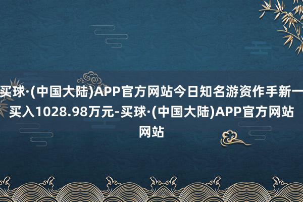 买球·(中国大陆)APP官方网站今日知名游资作手新一买入1028.98万元-买球·(中国大陆)APP官方网站