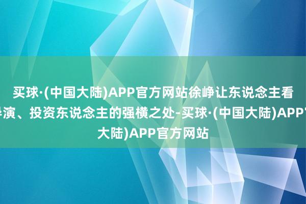 买球·(中国大陆)APP官方网站徐峥让东说念主看到手脚导演、投资东说念主的强横之处-买球·(中国大陆)APP官方网站