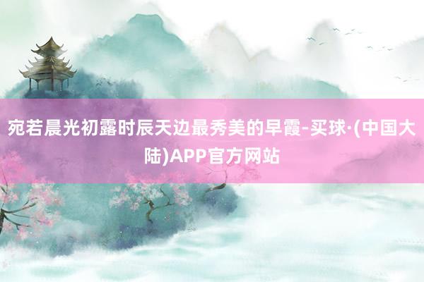 宛若晨光初露时辰天边最秀美的早霞-买球·(中国大陆)APP官方网站