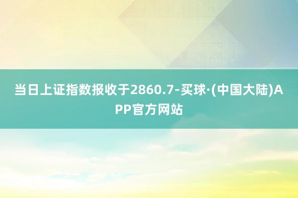 当日上证指数报收于2860.7-买球·(中国大陆)APP官方网站