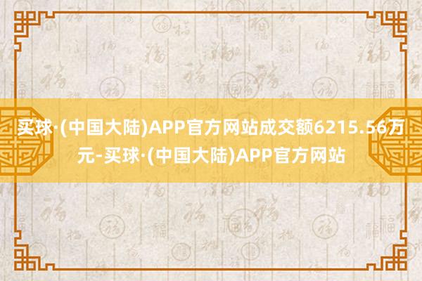 买球·(中国大陆)APP官方网站成交额6215.56万元-买球·(中国大陆)APP官方网站