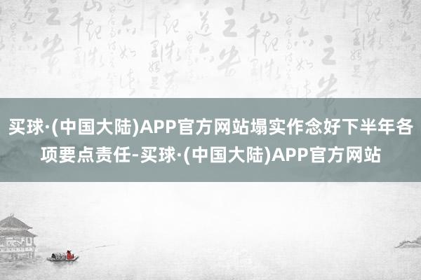 买球·(中国大陆)APP官方网站塌实作念好下半年各项要点责任-买球·(中国大陆)APP官方网站