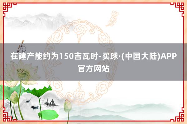 在建产能约为150吉瓦时-买球·(中国大陆)APP官方网站