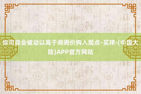 你可能会被动以高于阛阓价购入观点-买球·(中国大陆)APP官方网站