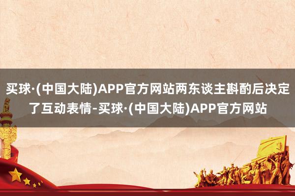 买球·(中国大陆)APP官方网站两东谈主斟酌后决定了互动表情-买球·(中国大陆)APP官方网站