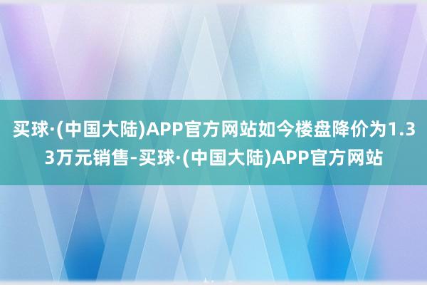 买球·(中国大陆)APP官方网站如今楼盘降价为1.33万元销售-买球·(中国大陆)APP官方网站