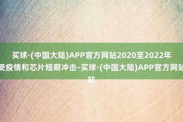 买球·(中国大陆)APP官方网站2020至2022年受疫情和芯片短期冲击-买球·(中国大陆)APP官方网站