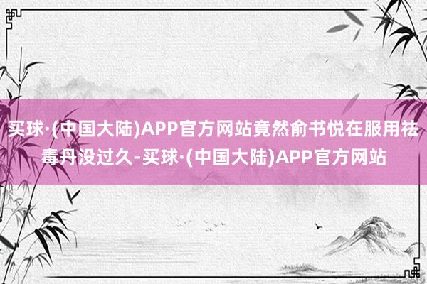 买球·(中国大陆)APP官方网站竟然俞书悦在服用祛毒丹没过久-买球·(中国大陆)APP官方网站