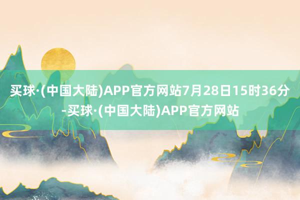 买球·(中国大陆)APP官方网站7月28日15时36分-买球·(中国大陆)APP官方网站