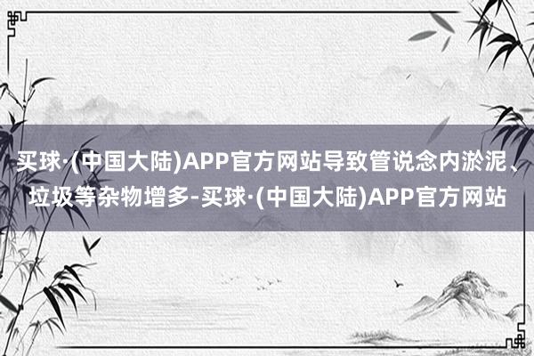 买球·(中国大陆)APP官方网站导致管说念内淤泥、垃圾等杂物增多-买球·(中国大陆)APP官方网站