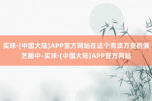 买球·(中国大陆)APP官方网站在这个有顷万变的演艺圈中-买球·(中国大陆)APP官方网站