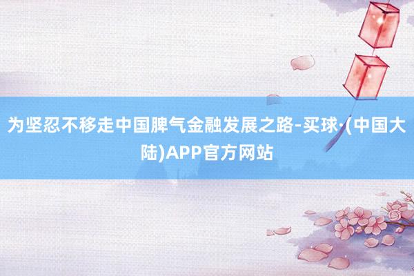 为坚忍不移走中国脾气金融发展之路-买球·(中国大陆)APP官方网站