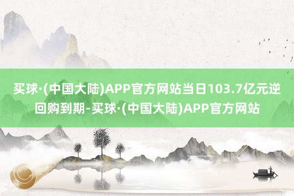 买球·(中国大陆)APP官方网站当日103.7亿元逆回购到期-买球·(中国大陆)APP官方网站