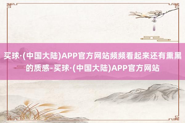 买球·(中国大陆)APP官方网站频频看起来还有熏黑的质感-买球·(中国大陆)APP官方网站