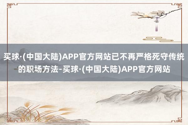 买球·(中国大陆)APP官方网站已不再严格死守传统的职场方法-买球·(中国大陆)APP官方网站