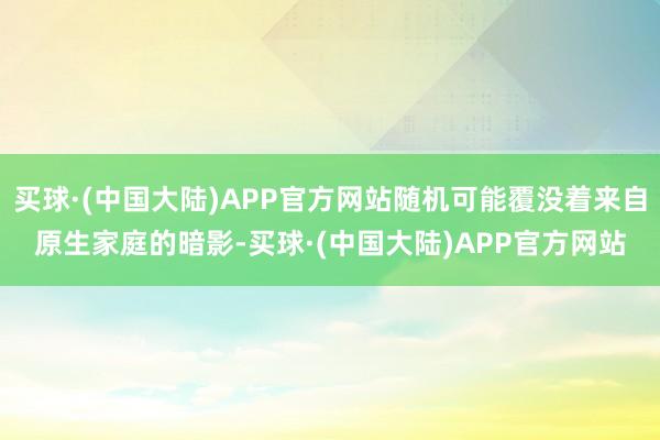 买球·(中国大陆)APP官方网站随机可能覆没着来自原生家庭的暗影-买球·(中国大陆)APP官方网站