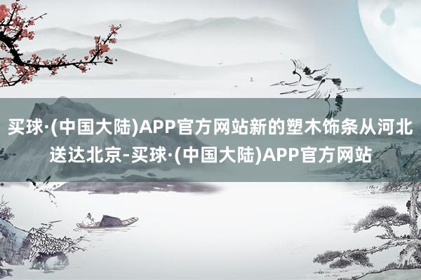 买球·(中国大陆)APP官方网站新的塑木饰条从河北送达北京-买球·(中国大陆)APP官方网站