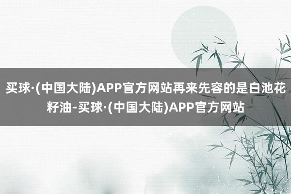 买球·(中国大陆)APP官方网站再来先容的是白池花籽油-买球·(中国大陆)APP官方网站