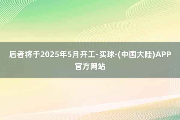 后者将于2025年5月开工-买球·(中国大陆)APP官方网站