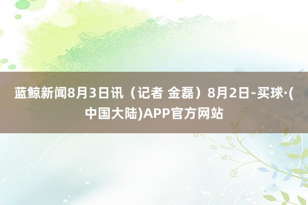 蓝鲸新闻8月3日讯（记者 金磊）8月2日-买球·(中国大陆)APP官方网站