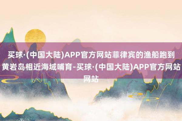 买球·(中国大陆)APP官方网站菲律宾的渔船跑到黄岩岛相近海域哺育-买球·(中国大陆)APP官方网站