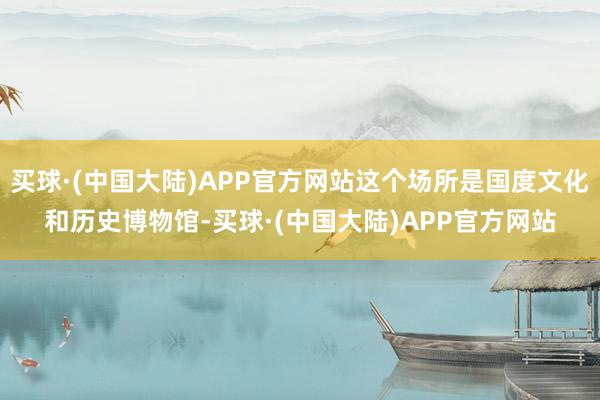 买球·(中国大陆)APP官方网站这个场所是国度文化和历史博物馆-买球·(中国大陆)APP官方网站