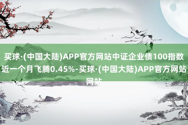 买球·(中国大陆)APP官方网站中证企业债100指数近一个月飞腾0.45%-买球·(中国大陆)APP官方网站