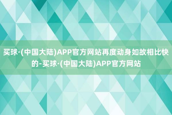 买球·(中国大陆)APP官方网站再度动身如故相比快的-买球·(中国大陆)APP官方网站