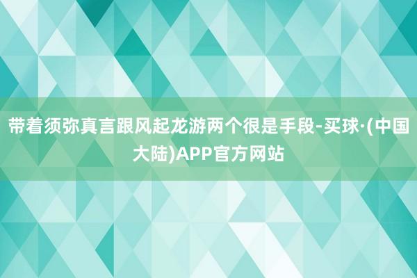 带着须弥真言跟风起龙游两个很是手段-买球·(中国大陆)APP官方网站