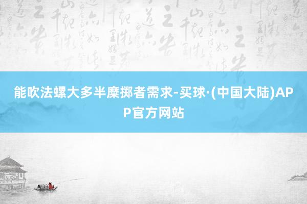 能吹法螺大多半糜掷者需求-买球·(中国大陆)APP官方网站