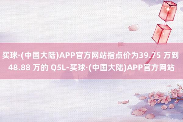 买球·(中国大陆)APP官方网站指点价为39.75 万到 48.88 万的 Q5L-买球·(中国大陆)APP官方网站