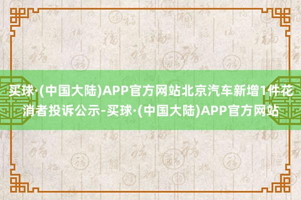 买球·(中国大陆)APP官方网站北京汽车新增1件花消者投诉公示-买球·(中国大陆)APP官方网站