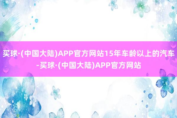 买球·(中国大陆)APP官方网站15年车龄以上的汽车-买球·(中国大陆)APP官方网站