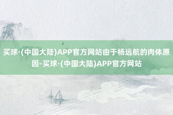 买球·(中国大陆)APP官方网站由于杨远航的肉体原因-买球·(中国大陆)APP官方网站