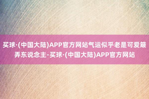 买球·(中国大陆)APP官方网站气运似乎老是可爱簸弄东说念主-买球·(中国大陆)APP官方网站