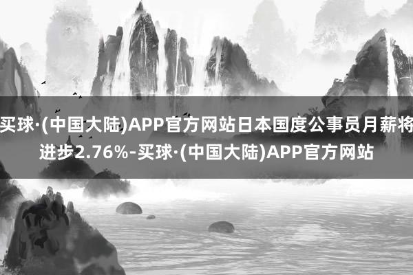 买球·(中国大陆)APP官方网站日本国度公事员月薪将进步2.76%-买球·(中国大陆)APP官方网站