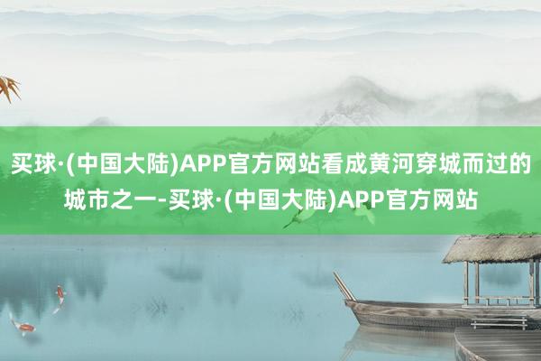 买球·(中国大陆)APP官方网站看成黄河穿城而过的城市之一-买球·(中国大陆)APP官方网站