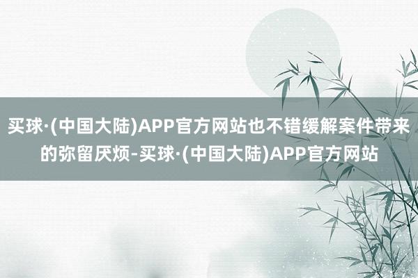 买球·(中国大陆)APP官方网站也不错缓解案件带来的弥留厌烦-买球·(中国大陆)APP官方网站