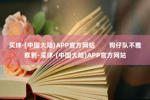 买球·(中国大陆)APP官方网站        狗仔队不雅察到-买球·(中国大陆)APP官方网站