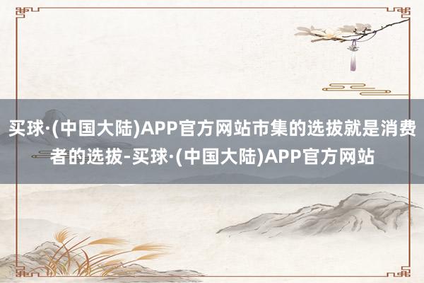 买球·(中国大陆)APP官方网站市集的选拔就是消费者的选拔-买球·(中国大陆)APP官方网站