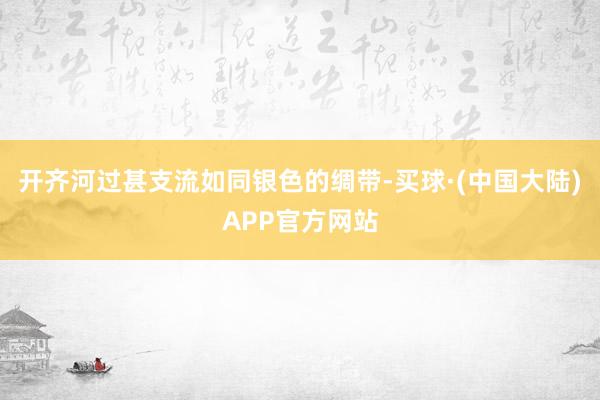 开齐河过甚支流如同银色的绸带-买球·(中国大陆)APP官方网站